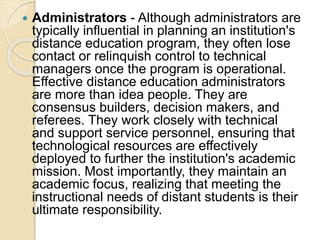  Administrators - Although administrators are
typically influential in planning an institution's
distance education program, they often lose
contact or relinquish control to technical
managers once the program is operational.
Effective distance education administrators
are more than idea people. They are
consensus builders, decision makers, and
referees. They work closely with technical
and support service personnel, ensuring that
technological resources are effectively
deployed to further the institution's academic
mission. Most importantly, they maintain an
academic focus, realizing that meeting the
instructional needs of distant students is their
ultimate responsibility.
 