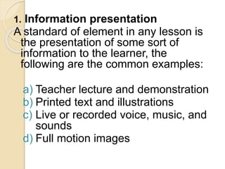 1. Information presentation
A standard of element in any lesson is
the presentation of some sort of
information to the learner, the
following are the common examples:
a) Teacher lecture and demonstration
b) Printed text and illustrations
c) Live or recorded voice, music, and
sounds
d) Full motion images
 