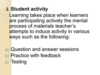 2. Student activity
Learning takes place when learners
are participating actively the mental
process of materials teacher’s
attempts to induce activity in various
ways such as the following:
a) Question and answer sessions
b) Practice with feedback
c) Testing
 