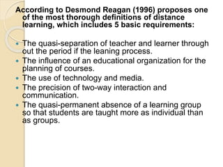 According to Desmond Reagan (1996) proposes one
of the most thorough definitions of distance
learning, which includes 5 basic requirements:
 The quasi-separation of teacher and learner through
out the period if the leaning process.
 The influence of an educational organization for the
planning of courses.
 The use of technology and media.
 The precision of two-way interaction and
communication.
 The quasi-permanent absence of a learning group
so that students are taught more as individual than
as groups.
 