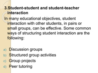 3.Student-student and student-teacher
interaction
In many educational objectives, student
interaction with other students, in pairs or
small groups, can be effective. Some common
ways of structuring student interaction are the
following:
a) Discussion groups
b) Structured group activities
c) Group projects
d) Peer tutoring
 