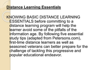 Distance Learning Essentials
KNOWING BASIC DISTANCE LEARNING
ESSENTIALS before committing to a
distance learning program will help the
learner avoid some of the pitfalls of the
information age. By following five essential
study tips (adapted from Petersons.com),
first-time distance learners as well as
seasoned veterans can better prepare for the
challenge of tackling this progressive and
popular educational endeavor.
 