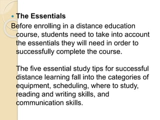  The Essentials
Before enrolling in a distance education
course, students need to take into account
the essentials they will need in order to
successfully complete the course.
The five essential study tips for successful
distance learning fall into the categories of
equipment, scheduling, where to study,
reading and writing skills, and
communication skills.
 