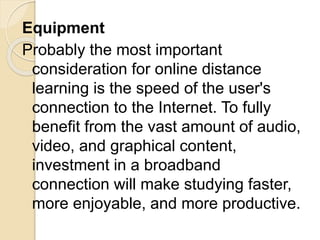 Equipment
Probably the most important
consideration for online distance
learning is the speed of the user's
connection to the Internet. To fully
benefit from the vast amount of audio,
video, and graphical content,
investment in a broadband
connection will make studying faster,
more enjoyable, and more productive.
 