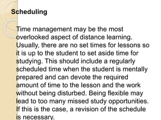 Scheduling
Time management may be the most
overlooked aspect of distance learning.
Usually, there are no set times for lessons so
it is up to the student to set aside time for
studying. This should include a regularly
scheduled time when the student is mentally
prepared and can devote the required
amount of time to the lesson and the work
without being disturbed. Being flexible may
lead to too many missed study opportunities.
If this is the case, a revision of the schedule
is necessary.
 