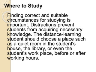 Where to Study
Finding correct and suitable
circumstances for studying is
important. Distractions prevent
students from acquiring necessary
knowledge. The distance-learning
student should choose a place such
as a quiet room in the student's
house, the library, or even the
student's work place, before or after
working hours.
 
