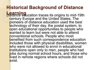 Historical Background of Distance
LearningDistance education traces its origins to mid-19th
century Europe and the United States. The
pioneers of distance education used the best
technology of their day, the postal system, to
open educational opportunities to people who
wanted to learn but were not able to attend
conventional schools. People who most
benefited from such correspondence education
included those with physical disabilities, women
who were not allowed to enrol in educational
institutions open only to men, people who had
jobs during normal school hours, and those who
lived in remote regions where schools did not
exist.
 