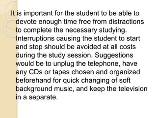 It is important for the student to be able to
devote enough time free from distractions
to complete the necessary studying.
Interruptions causing the student to start
and stop should be avoided at all costs
during the study session. Suggestions
would be to unplug the telephone, have
any CDs or tapes chosen and organized
beforehand for quick changing of soft
background music, and keep the television
in a separate.
 