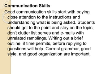 Communication Skills
Good communication skills start with paying
close attention to the instructions and
understanding what is being asked. Students
should get to the point and stay on the topic;
don't clutter list serves and e-mails with
unrelated ramblings. Writing out a brief
outline, if time permits, before replying to
questions will help. Correct grammar, good
style, and good organization are important.
 