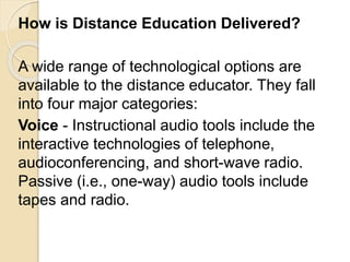 How is Distance Education Delivered?
A wide range of technological options are
available to the distance educator. They fall
into four major categories:
Voice - Instructional audio tools include the
interactive technologies of telephone,
audioconferencing, and short-wave radio.
Passive (i.e., one-way) audio tools include
tapes and radio.
 