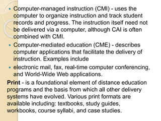  Computer-managed instruction (CMI) - uses the
computer to organize instruction and track student
records and progress. The instruction itself need not
be delivered via a computer, although CAI is often
combined with CMI.
 Computer-mediated education (CME) - describes
computer applications that facilitate the delivery of
instruction. Examples include
 electronic mail, fax, real-time computer conferencing,
and World-Wide Web applications.
Print - is a foundational element of distance education
programs and the basis from which all other delivery
systems have evolved. Various print formats are
available including: textbooks, study guides,
workbooks, course syllabi, and case studies.
 