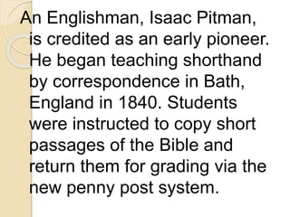 An Englishman, Isaac Pitman,
is credited as an early pioneer.
He began teaching shorthand
by correspondence in Bath,
England in 1840. Students
were instructed to copy short
passages of the Bible and
return them for grading via the
new penny post system.
 