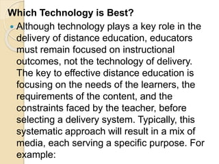 Which Technology is Best?
 Although technology plays a key role in the
delivery of distance education, educators
must remain focused on instructional
outcomes, not the technology of delivery.
The key to effective distance education is
focusing on the needs of the learners, the
requirements of the content, and the
constraints faced by the teacher, before
selecting a delivery system. Typically, this
systematic approach will result in a mix of
media, each serving a specific purpose. For
example:
 