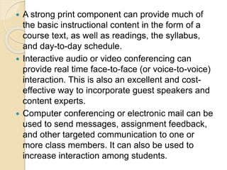  A strong print component can provide much of
the basic instructional content in the form of a
course text, as well as readings, the syllabus,
and day-to-day schedule.
 Interactive audio or video conferencing can
provide real time face-to-face (or voice-to-voice)
interaction. This is also an excellent and cost-
effective way to incorporate guest speakers and
content experts.
 Computer conferencing or electronic mail can be
used to send messages, assignment feedback,
and other targeted communication to one or
more class members. It can also be used to
increase interaction among students.
 
