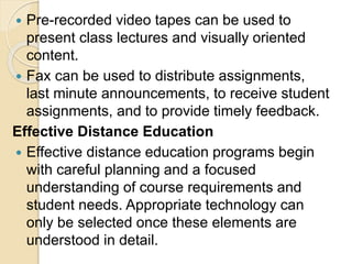  Pre-recorded video tapes can be used to
present class lectures and visually oriented
content.
 Fax can be used to distribute assignments,
last minute announcements, to receive student
assignments, and to provide timely feedback.
Effective Distance Education
 Effective distance education programs begin
with careful planning and a focused
understanding of course requirements and
student needs. Appropriate technology can
only be selected once these elements are
understood in detail.
 