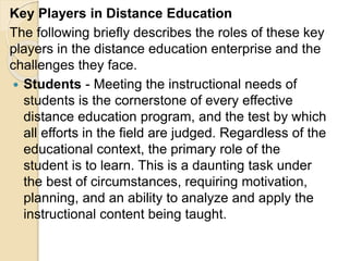Key Players in Distance Education
The following briefly describes the roles of these key
players in the distance education enterprise and the
challenges they face.
 Students - Meeting the instructional needs of
students is the cornerstone of every effective
distance education program, and the test by which
all efforts in the field are judged. Regardless of the
educational context, the primary role of the
student is to learn. This is a daunting task under
the best of circumstances, requiring motivation,
planning, and an ability to analyze and apply the
instructional content being taught.
 