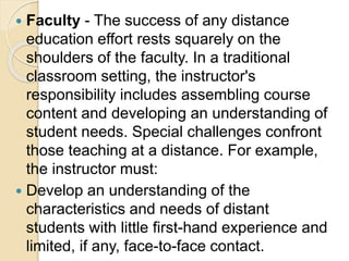  Faculty - The success of any distance
education effort rests squarely on the
shoulders of the faculty. In a traditional
classroom setting, the instructor's
responsibility includes assembling course
content and developing an understanding of
student needs. Special challenges confront
those teaching at a distance. For example,
the instructor must:
 Develop an understanding of the
characteristics and needs of distant
students with little first-hand experience and
limited, if any, face-to-face contact.
 