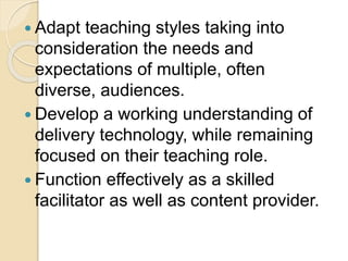  Adapt teaching styles taking into
consideration the needs and
expectations of multiple, often
diverse, audiences.
 Develop a working understanding of
delivery technology, while remaining
focused on their teaching role.
 Function effectively as a skilled
facilitator as well as content provider.
 