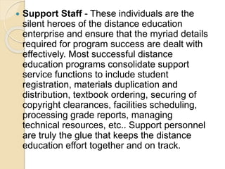  Support Staff - These individuals are the
silent heroes of the distance education
enterprise and ensure that the myriad details
required for program success are dealt with
effectively. Most successful distance
education programs consolidate support
service functions to include student
registration, materials duplication and
distribution, textbook ordering, securing of
copyright clearances, facilities scheduling,
processing grade reports, managing
technical resources, etc.. Support personnel
are truly the glue that keeps the distance
education effort together and on track.
 