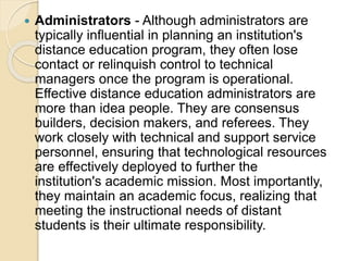  Administrators - Although administrators are
typically influential in planning an institution's
distance education program, they often lose
contact or relinquish control to technical
managers once the program is operational.
Effective distance education administrators are
more than idea people. They are consensus
builders, decision makers, and referees. They
work closely with technical and support service
personnel, ensuring that technological resources
are effectively deployed to further the
institution's academic mission. Most importantly,
they maintain an academic focus, realizing that
meeting the instructional needs of distant
students is their ultimate responsibility.
 