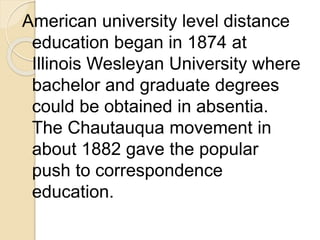 American university level distance
education began in 1874 at
Illinois Wesleyan University where
bachelor and graduate degrees
could be obtained in absentia.
The Chautauqua movement in
about 1882 gave the popular
push to correspondence
education.
 