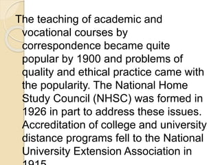 The teaching of academic and
vocational courses by
correspondence became quite
popular by 1900 and problems of
quality and ethical practice came with
the popularity. The National Home
Study Council (NHSC) was formed in
1926 in part to address these issues.
Accreditation of college and university
distance programs fell to the National
University Extension Association in
 