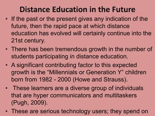 Distance Education in the Future
• If the past or the present gives any indication of the
future, then the rapid pace at which distance
education has evolved will certainly continue into the
21st century.
• There has been tremendous growth in the number of
students participating in distance education.
• A significant contributing factor to this expected
growth is the “Millennials or Generation Y” children
born from 1982 - 2000 (Howe and Strauss).
• These learners are a diverse group of individuals
that are hyper communicators and multitaskers
(Pugh, 2009).
• These are serious technology users; they spend on
 