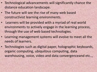 • Technological advancements will significantly chance the
distance education landscape.
• The future will see the rise of many web based
constructivist learning environments.
• Learners will be provided with a myriad of real world
environments to actively engage in the learning process,
through the use of web based technologies.
• Learning management systems will evolve to meet all the
needs of learners.
• Technologies such as digital paper, holographic keyboards,
organic computing, ubiquitous computing, data
warehousing, voice, video and data convergenceand etc..,
 