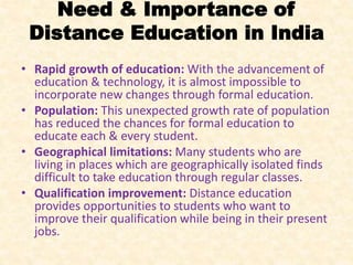 Need & Importance of
Distance Education in India
• Rapid growth of education: With the advancement of
education & technology, it is almost impossible to
incorporate new changes through formal education.
• Population: This unexpected growth rate of population
has reduced the chances for formal education to
educate each & every student.
• Geographical limitations: Many students who are
living in places which are geographically isolated finds
difficult to take education through regular classes.
• Qualification improvement: Distance education
provides opportunities to students who want to
improve their qualification while being in their present
jobs.
 
