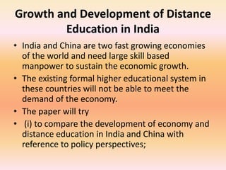 Growth and Development of Distance
Education in India
• India and China are two fast growing economies
of the world and need large skill based
manpower to sustain the economic growth.
• The existing formal higher educational system in
these countries will not be able to meet the
demand of the economy.
• The paper will try
• (i) to compare the development of economy and
distance education in India and China with
reference to policy perspectives;
 