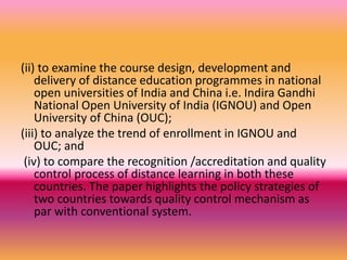 (ii) to examine the course design, development and
delivery of distance education programmes in national
open universities of India and China i.e. Indira Gandhi
National Open University of India (IGNOU) and Open
University of China (OUC);
(iii) to analyze the trend of enrollment in IGNOU and
OUC; and
(iv) to compare the recognition /accreditation and quality
control process of distance learning in both these
countries. The paper highlights the policy strategies of
two countries towards quality control mechanism as
par with conventional system.
 