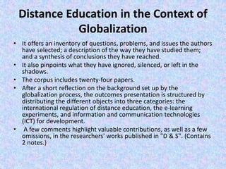 Distance Education in the Context of
Globalization
• It offers an inventory of questions, problems, and issues the authors
have selected; a description of the way they have studied them;
and a synthesis of conclusions they have reached.
• It also pinpoints what they have ignored, silenced, or left in the
shadows.
• The corpus includes twenty-four papers.
• After a short reflection on the background set up by the
globalization process, the outcomes presentation is structured by
distributing the different objects into three categories: the
international regulation of distance education, the e-learning
experiments, and information and communication technologies
(ICT) for development.
• A few comments highlight valuable contributions, as well as a few
omissions, in the researchers' works published in "D & S". (Contains
2 notes.)
 