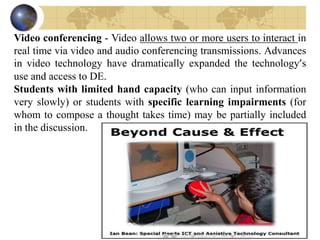 Video conferencing - Video allows two or more users to interact in
real time via video and audio conferencing transmissions. Advances
in video technology have dramatically expanded the technology’s
use and access to DE.
Students with limited hand capacity (who can input information
very slowly) or students with specific learning impairments (for
whom to compose a thought takes time) may be partially included
in the discussion.
 