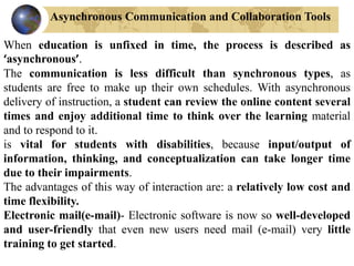 Asynchronous Communication and Collaboration Tools
When education is unfixed in time, the process is described as
‘asynchronous’.
The communication is less difficult than synchronous types, as
students are free to make up their own schedules. With asynchronous
delivery of instruction, a student can review the online content several
times and enjoy additional time to think over the learning material
and to respond to it.
is vital for students with disabilities, because input/output of
information, thinking, and conceptualization can take longer time
due to their impairments.
The advantages of this way of interaction are: a relatively low cost and
time flexibility.
Electronic mail(e-mail)- Electronic software is now so well-developed
and user-friendly that even new users need mail (e-mail) very little
training to get started.
 