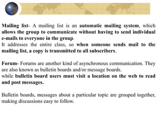 Mailing list- A mailing list is an automatic mailing system, which
allows the group to communicate without having to send individual
e-mails to everyone in the group.
It addresses the entire class, so when someone sends mail to the
mailing list, a copy is transmitted to all subscribers.
Forum- Forums are another kind of asynchronous communication. They
are also known as bulletin boards and/or message boards.
while bulletin board users must visit a location on the web to read
and post messages.
Bulletin boards, messages about a particular topic are grouped together,
making discussions easy to follow.
 