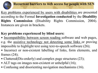 Recurrent barriers to web access for people with SEN
Key problems experienced by users with disabilities are presented
according to the Formal Investigation conducted by the Disability
Rights Commission (Disability Rights Commission, 2004).
Instances are given in brackets.
Key problems experienced by blind users:
• Incompatibility between screen reading software and web pages,
e.g. the assistive technology not detecting some links or proving
impossible to highlight text using text-to-speech software (26);
• Incorrect or non-existent labelling of links, form elements, and
frames (24);
• Cluttered(Dis-orderly) and complex page structures (23);
• ALT tags on images non-existent or unhelpful (16);
• Confusing and disorienting navigation mechanisms (16).
 