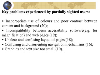 Key problems experienced by partially sighted users:
• Inappropriate use of colours and poor contrast between
content and background (20);
• Incompatibility between accessibility software(e.g. for
magnification) and web pages (19);
• Unclear and confusing layout of pages (18);
• Confusing and disorienting navigation mechanisms (16);
• Graphics and text size too small (10).
 