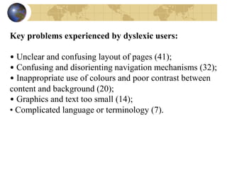 Key problems experienced by dyslexic users:
• Unclear and confusing layout of pages (41);
• Confusing and disorienting navigation mechanisms (32);
• Inappropriate use of colours and poor contrast between
content and background (20);
• Graphics and text too small (14);
• Complicated language or terminology (7).
 