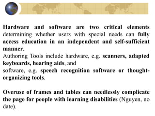 Hardware and software are two critical elements
determining whether users with special needs can fully
access education in an independent and self-sufficient
manner.
Authoring Tools include hardware, e.g. scanners, adapted
keyboards, hearing aids, and
software, e.g. speech recognition software or thought-
organizing tools.
Overuse of frames and tables can needlessly complicate
the page for people with learning disabilities (Nguyen, no
date).
 