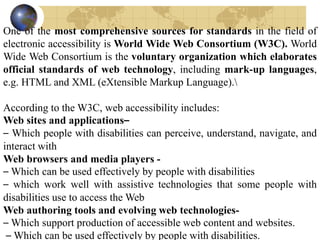 One of the most comprehensive sources for standards in the field of
electronic accessibility is World Wide Web Consortium (W3C). World
Wide Web Consortium is the voluntary organization which elaborates
official standards of web technology, including mark-up languages,
e.g. HTML and XML (eXtensible Markup Language).
According to the W3C, web accessibility includes:
Web sites and applications–
– Which people with disabilities can perceive, understand, navigate, and
interact with
Web browsers and media players -
– Which can be used effectively by people with disabilities
– which work well with assistive technologies that some people with
disabilities use to access the Web
Web authoring tools and evolving web technologies-
– Which support production of accessible web content and websites.
– Which can be used effectively by people with disabilities.
 