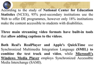 According to the study of National Center for Education
Statistics (NCES), 95% post-secondary institutions use the
Web to offer DE programmes, however only 18% institutions
make the content accessible to students with disabilities.
Three main streaming video formats have built-in tools
that allow adding captions to the videos.
Both Real’s RealPlayer and Apple’s QuickTime use
Synchronized Multimedia Integration Language (SMIL) to
combine the text track and video, while Microsoft's
Windows Media Player employs Synchronized Accessible
Media Interchange (SAMI).
 