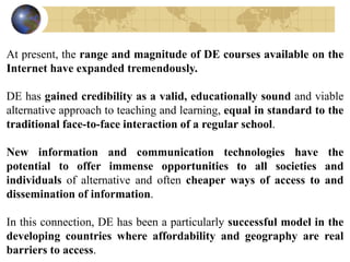 At present, the range and magnitude of DE courses available on the
Internet have expanded tremendously.
DE has gained credibility as a valid, educationally sound and viable
alternative approach to teaching and learning, equal in standard to the
traditional face-to-face interaction of a regular school.
New information and communication technologies have the
potential to offer immense opportunities to all societies and
individuals of alternative and often cheaper ways of access to and
dissemination of information.
In this connection, DE has been a particularly successful model in the
developing countries where affordability and geography are real
barriers to access.
 