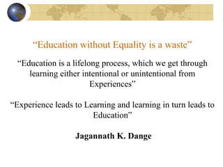 “Education without Equality is a waste”
“Education is a lifelong process, which we get through
learning either intentional or unintentional from
Experiences”
“Experience leads to Learning and learning in turn leads to
Education”
Jagannath K. Dange
 