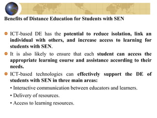 Benefits of Distance Education for Students with SEN
ICT-based DE has the potential to reduce isolation, link an
individual with others, and increase access to learning for
students with SEN.
It is also likely to ensure that each student can access the
appropriate learning course and assistance according to their
needs.
ICT-based technologies can effectively support the DE of
students with SEN in three main areas:
• Interactive communication between educators and learners.
• Delivery of resources.
• Access to learning resources.
 