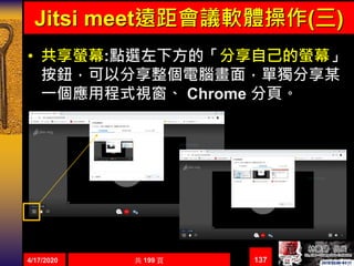 Jitsi meet遠距會議軟體操作(三)
• 共享螢幕:點選左下方的「分享自己的螢幕」
按鈕，可以分享整個電腦畫面，單獨分享某
一個應用程式視窗、 Chrome 分頁。
1374/17/2020 共 199 頁
 