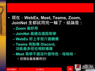 • 現在，WebEx, Meet, Teams, Zoom,
JoinNet 全都試用完一輪了。結論是：
– Zoom 最好用
– JoinNet 最適合遠距教學
– WebEx 好上手但介面醜爆
– Teams 有點像 Discord,
功能最多但也相對複雜
– Meet 易學不過沒什麼特色，哇哈哈。
• 但現在最推薦用它!
4/17/2020 共 199 頁 14
 