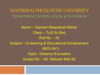 SAVITRIBAI PHULE PUNE UNIVERSITY
DEPARTMENT OF EDUCATION & EXTENSION
Name :- Ganesh Balasaheb Meher
Class :- Ty.B.Sc.Bed
Roll No :- 24
Subject :- E-learning & Educational Development
(BED 641)
Topic:- Distance Education
Guided By :- Mr. Mahesh Mali Sir
 