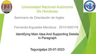 Universidad Nacional Autónoma
De Honduras
Seminario de Orientación de Ingles
Fernanda Arguedas Mendoza 20141000118
Identifying Main Idea And Supporting Details
In Paragraph
Tegucigalpa 25-07-2023
 