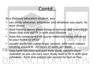 Contd…
As a distance education student, you:
• can study wherever, whenever and whatever you want. Its
your choice
• dont have to worry about being at lectures and tutorials at
times that may not fit in with your lifestyle
• have the convenience of course materials being delivered
to your home or office
• usually study two subjects per session, with each subject
needing around 8 - 10 hours of study per week
• have both full-time and part-time study options often
available so you can vary your study load to fit in with your
schedule - from one subject per session to four or five.
 