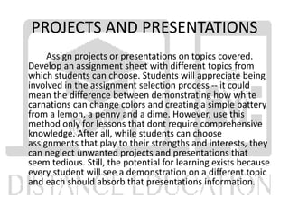 PROJECTS AND PRESENTATIONS
Assign projects or presentations on topics covered.
Develop an assignment sheet with different topics from
which students can choose. Students will appreciate being
involved in the assignment selection process -- it could
mean the difference between demonstrating how white
carnations can change colors and creating a simple battery
from a lemon, a penny and a dime. However, use this
method only for lessons that dont require comprehensive
knowledge. After all, while students can choose
assignments that play to their strengths and interests, they
can neglect unwanted projects and presentations that
seem tedious. Still, the potential for learning exists because
every student will see a demonstration on a different topic
and each should absorb that presentations information.
 